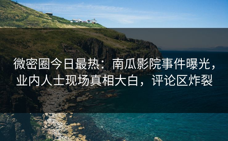 微密圈今日最热：南瓜影院事件曝光，业内人士现场真相大白，评论区炸裂