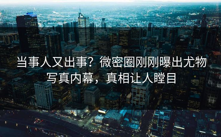 当事人又出事？微密圈刚刚曝出尤物写真内幕，真相让人瞠目