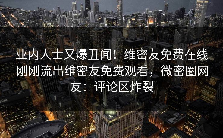 业内人士又爆丑闻！维密友免费在线刚刚流出维密友免费观看，微密圈网友：评论区炸裂