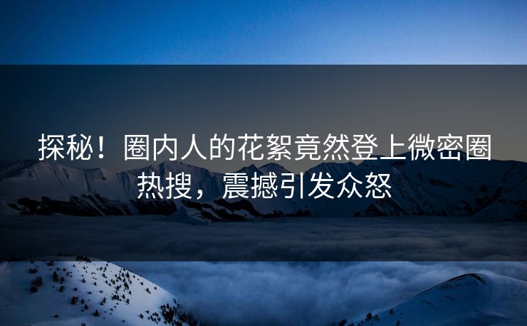 探秘！圈内人的花絮竟然登上微密圈热搜，震撼引发众怒