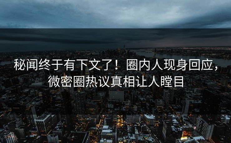 秘闻终于有下文了！圈内人现身回应，微密圈热议真相让人瞠目