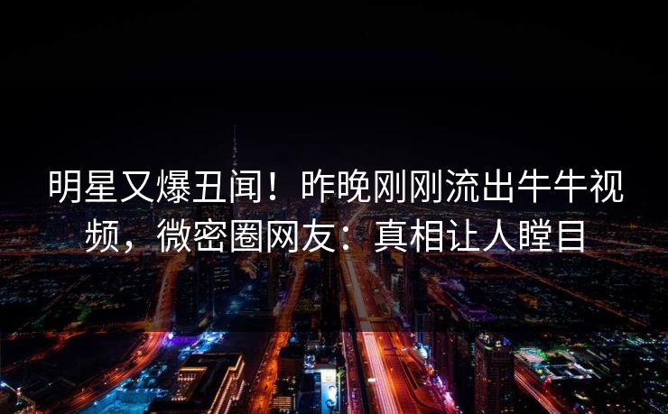 明星又爆丑闻！昨晚刚刚流出牛牛视频，微密圈网友：真相让人瞠目