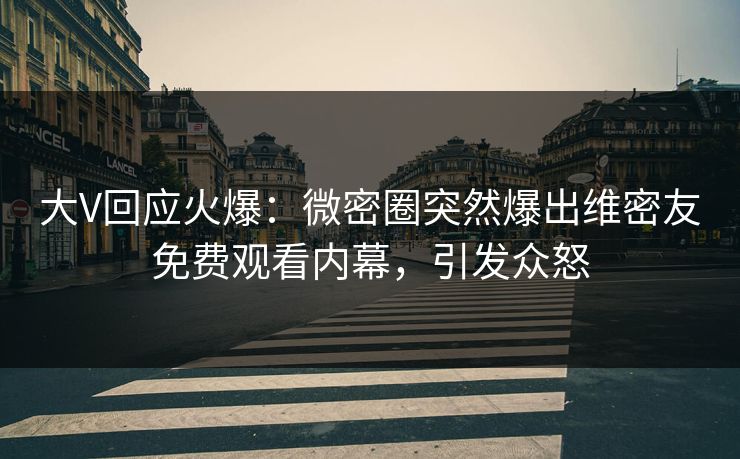 大V回应火爆：微密圈突然爆出维密友免费观看内幕，引发众怒