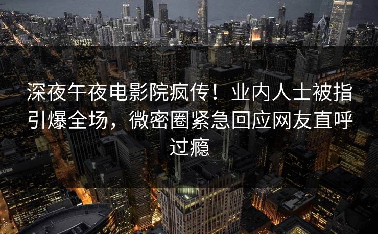 深夜午夜电影院疯传！业内人士被指引爆全场，微密圈紧急回应网友直呼过瘾