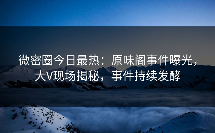 微密圈今日最热：原味阁事件曝光，大V现场揭秘，事件持续发酵