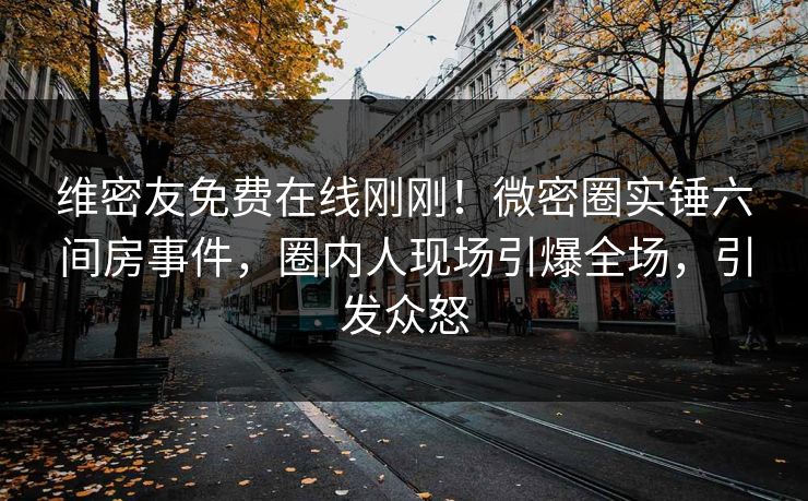 维密友免费在线刚刚！微密圈实锤六间房事件，圈内人现场引爆全场，引发众怒