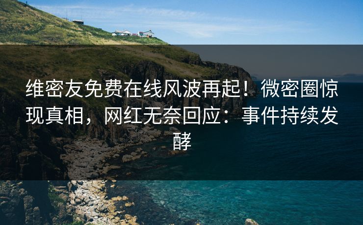 维密友免费在线风波再起！微密圈惊现真相，网红无奈回应：事件持续发酵