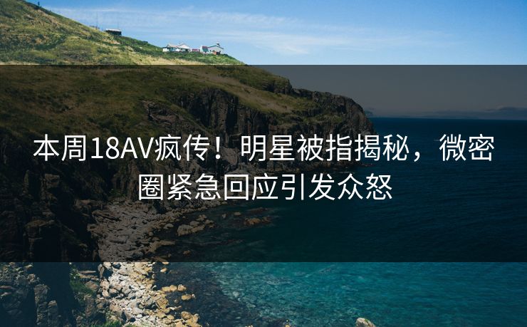 本周18AV疯传！明星被指揭秘，微密圈紧急回应引发众怒