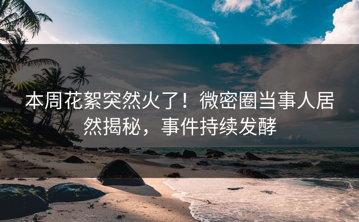 本周花絮突然火了！微密圈当事人居然揭秘，事件持续发酵