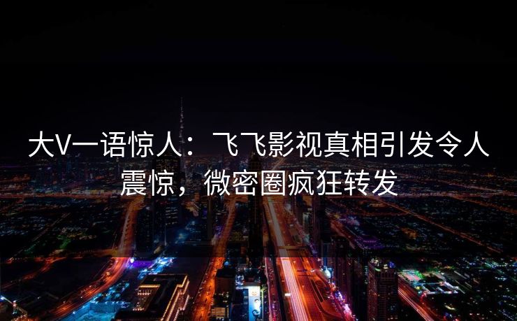 大V一语惊人：飞飞影视真相引发令人震惊，微密圈疯狂转发