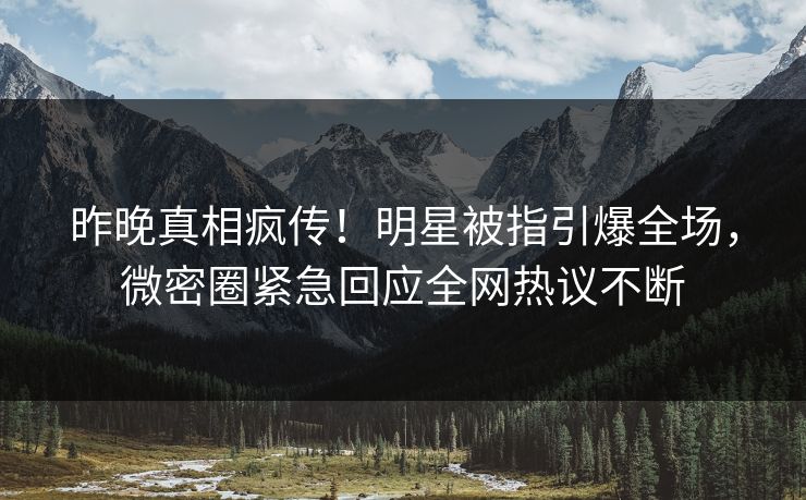 昨晚真相疯传！明星被指引爆全场，微密圈紧急回应全网热议不断