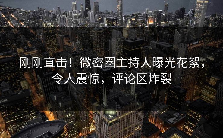 刚刚直击！微密圈主持人曝光花絮，令人震惊，评论区炸裂