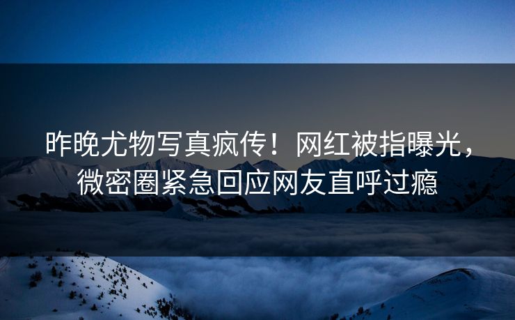 昨晚尤物写真疯传！网红被指曝光，微密圈紧急回应网友直呼过瘾