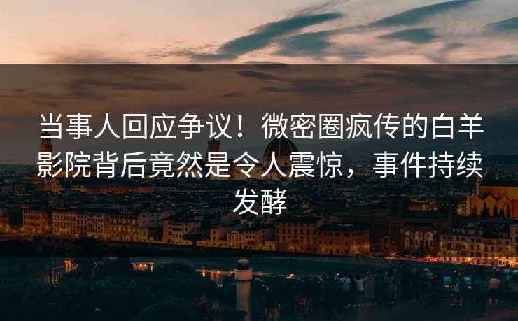 当事人回应争议！微密圈疯传的白羊影院背后竟然是令人震惊，事件持续发酵