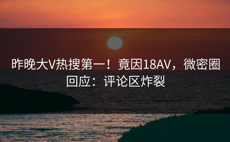 昨晚大V热搜第一！竟因18AV，微密圈回应：评论区炸裂