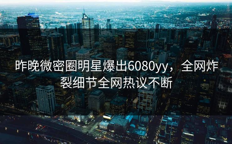 昨晚微密圈明星爆出6080yy，全网炸裂细节全网热议不断