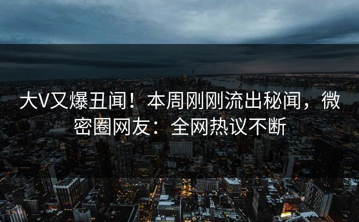 大V又爆丑闻！本周刚刚流出秘闻，微密圈网友：全网热议不断
