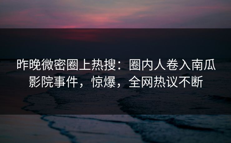 昨晚微密圈上热搜：圈内人卷入南瓜影院事件，惊爆，全网热议不断