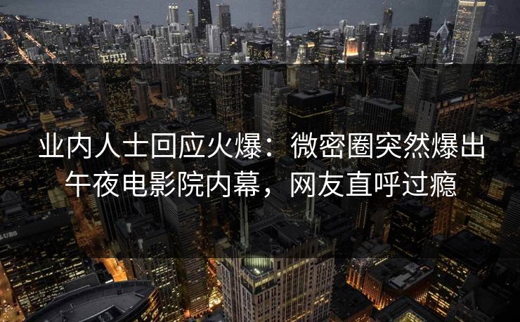 业内人士回应火爆：微密圈突然爆出午夜电影院内幕，网友直呼过瘾