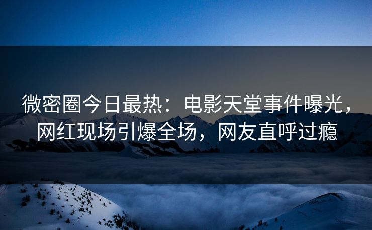 微密圈今日最热：电影天堂事件曝光，网红现场引爆全场，网友直呼过瘾