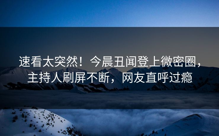 速看太突然！今晨丑闻登上微密圈，主持人刷屏不断，网友直呼过瘾