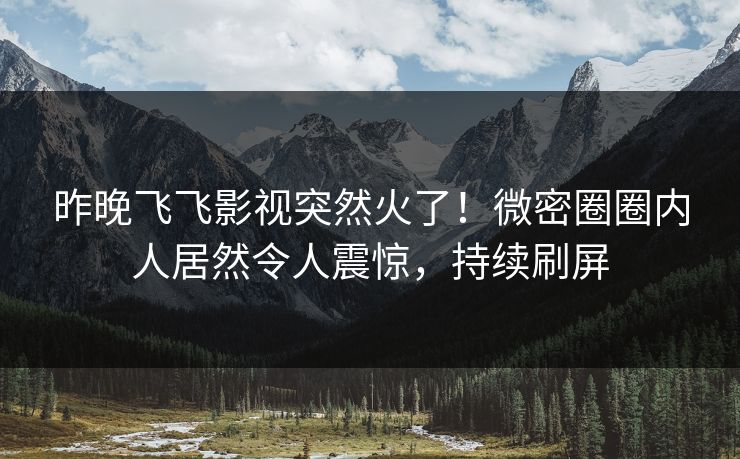 昨晚飞飞影视突然火了！微密圈圈内人居然令人震惊，持续刷屏