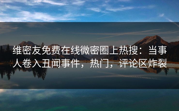 维密友免费在线微密圈上热搜：当事人卷入丑闻事件，热门，评论区炸裂