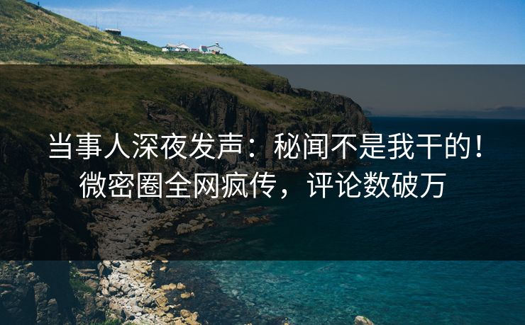 当事人深夜发声：秘闻不是我干的！微密圈全网疯传，评论数破万