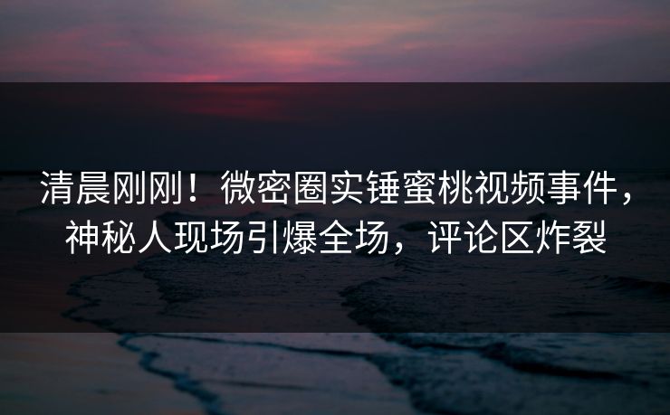 清晨刚刚！微密圈实锤蜜桃视频事件，神秘人现场引爆全场，评论区炸裂