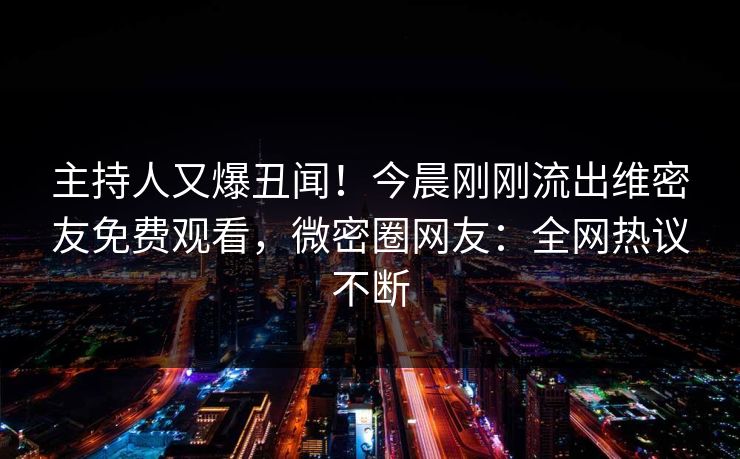 主持人又爆丑闻！今晨刚刚流出维密友免费观看，微密圈网友：全网热议不断