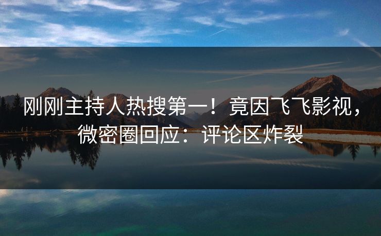 刚刚主持人热搜第一！竟因飞飞影视，微密圈回应：评论区炸裂