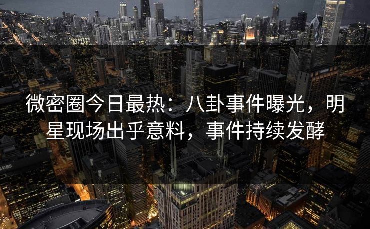 微密圈今日最热：八卦事件曝光，明星现场出乎意料，事件持续发酵