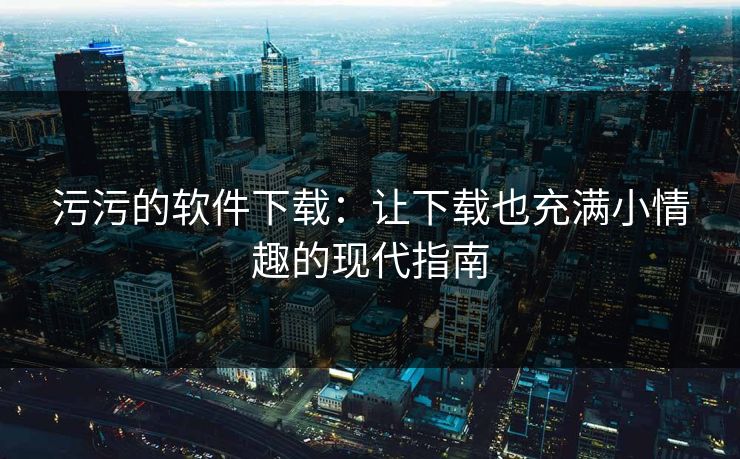 污污的软件下载：让下载也充满小情趣的现代指南