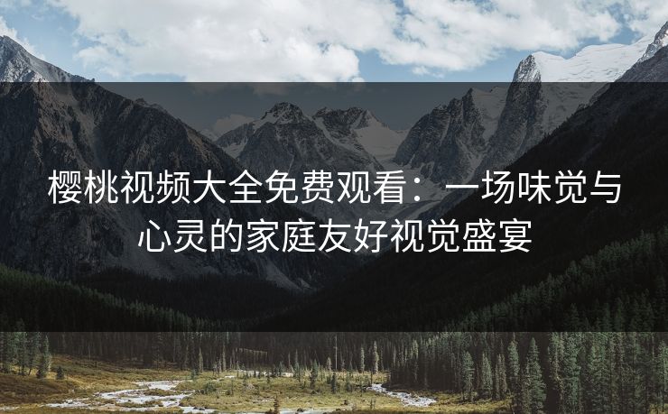 樱桃视频大全免费观看：一场味觉与心灵的家庭友好视觉盛宴
