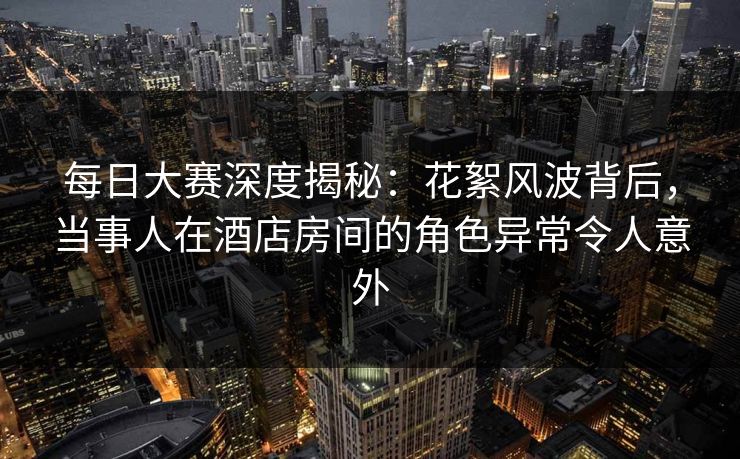每日大赛深度揭秘：花絮风波背后，当事人在酒店房间的角色异常令人意外