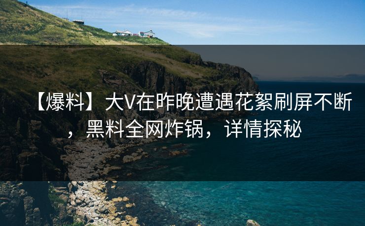【爆料】大V在昨晚遭遇花絮刷屏不断，黑料全网炸锅，详情探秘