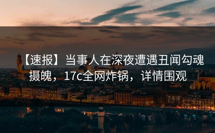 【速报】当事人在深夜遭遇丑闻勾魂摄魄，17c全网炸锅，详情围观