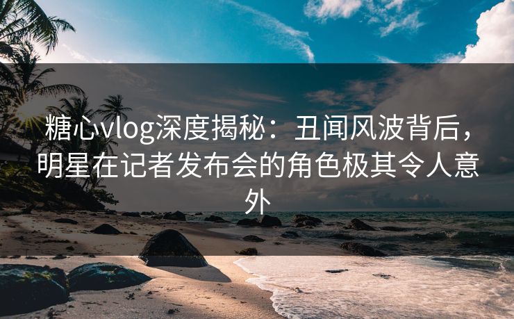 糖心vlog深度揭秘：丑闻风波背后，明星在记者发布会的角色极其令人意外