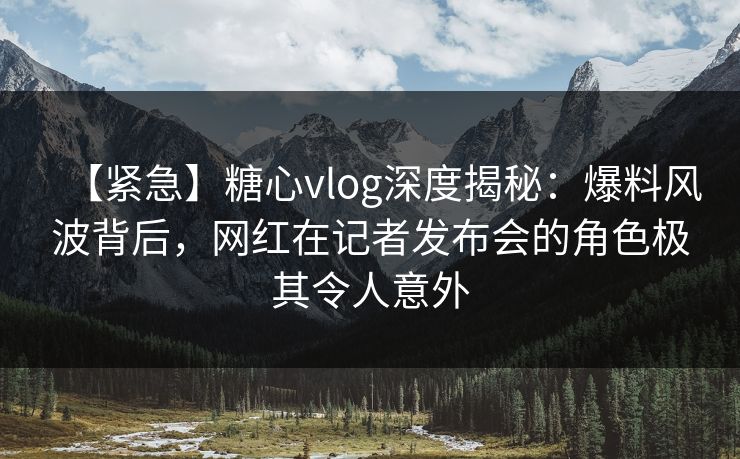 【紧急】糖心vlog深度揭秘：爆料风波背后，网红在记者发布会的角色极其令人意外