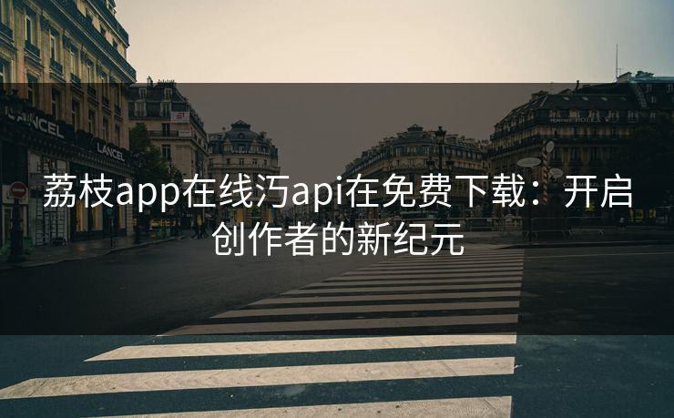 荔枝app在线汅api在免费下载:开启创作者的新纪元 荔枝app在线汅api在免费下载:开启创作者的新纪元
