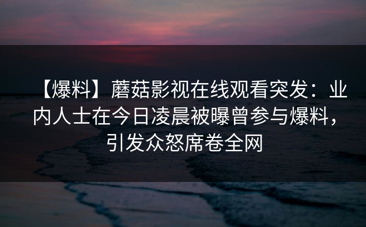 【爆料】蘑菇影视在线观看突发：业内人士在今日凌晨被曝曾参与爆料，引发众怒席卷全网