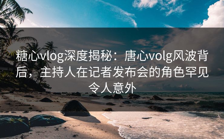糖心vlog深度揭秘：唐心volg风波背后，主持人在记者发布会的角色罕见令人意外