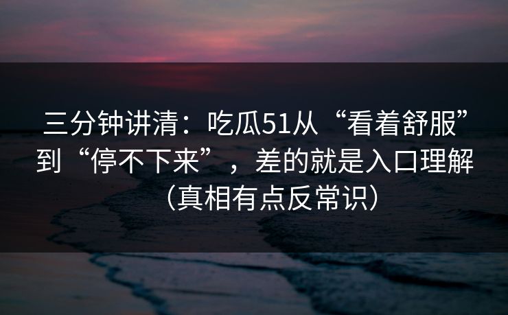 三分钟讲清:吃瓜51从“看着舒服”到“停不下来”,差的就是入口理解(真相有点反常识) 三分钟讲清:吃瓜51从“看着舒服”到“停不下来”,差的就是入口理解(真相有点反常识)