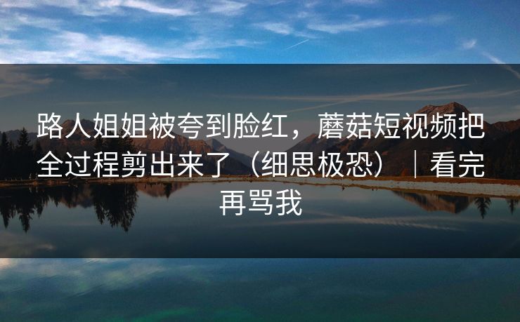 路人姐姐被夸到脸红，蘑菇短视频把全过程剪出来了（细思极恐）｜看完再骂我