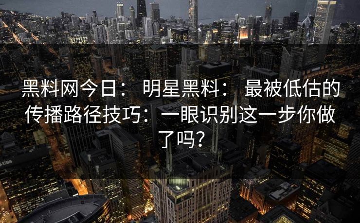 黑料网今日： 明星黑料： 最被低估的传播路径技巧：一眼识别这一步你做了吗？