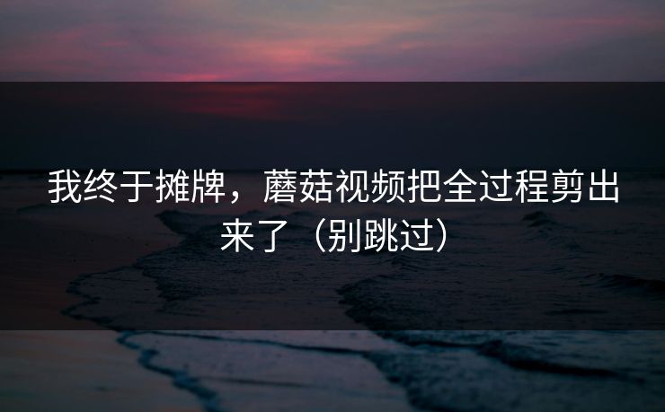 我终于摊牌，蘑菇视频把全过程剪出来了（别跳过）
