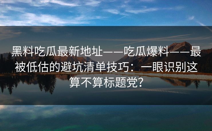黑料吃瓜最新地址——吃瓜爆料——最被低估的避坑清单技巧：一眼识别这算不算标题党？