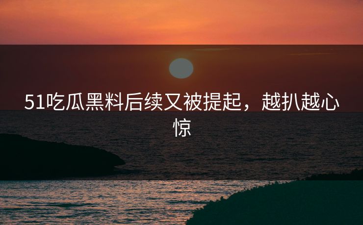 51吃瓜黑料后续又被提起，越扒越心惊