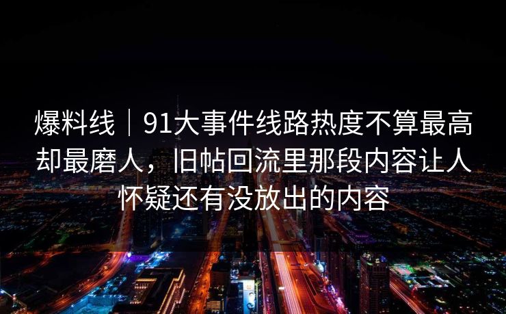 爆料线｜91大事件线路热度不算最高却最磨人，旧帖回流里那段内容让人怀疑还有没放出的内容