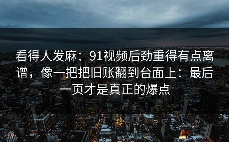看得人发麻：91视频后劲重得有点离谱，像一把把旧账翻到台面上：最后一页才是真正的爆点